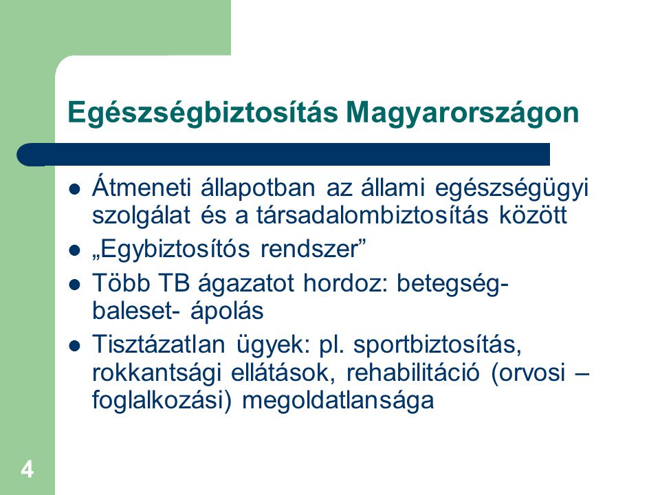 4 Egészségbiztosítás Magyarországon  Átmeneti állapotban az állami egészségügyi szolgálat és a társadalombiztosítás között  „Egybiztosítós rendszer  Több TB ágazatot hordoz: betegség- baleset- ápolás  Tisztázatlan ügyek: pl.