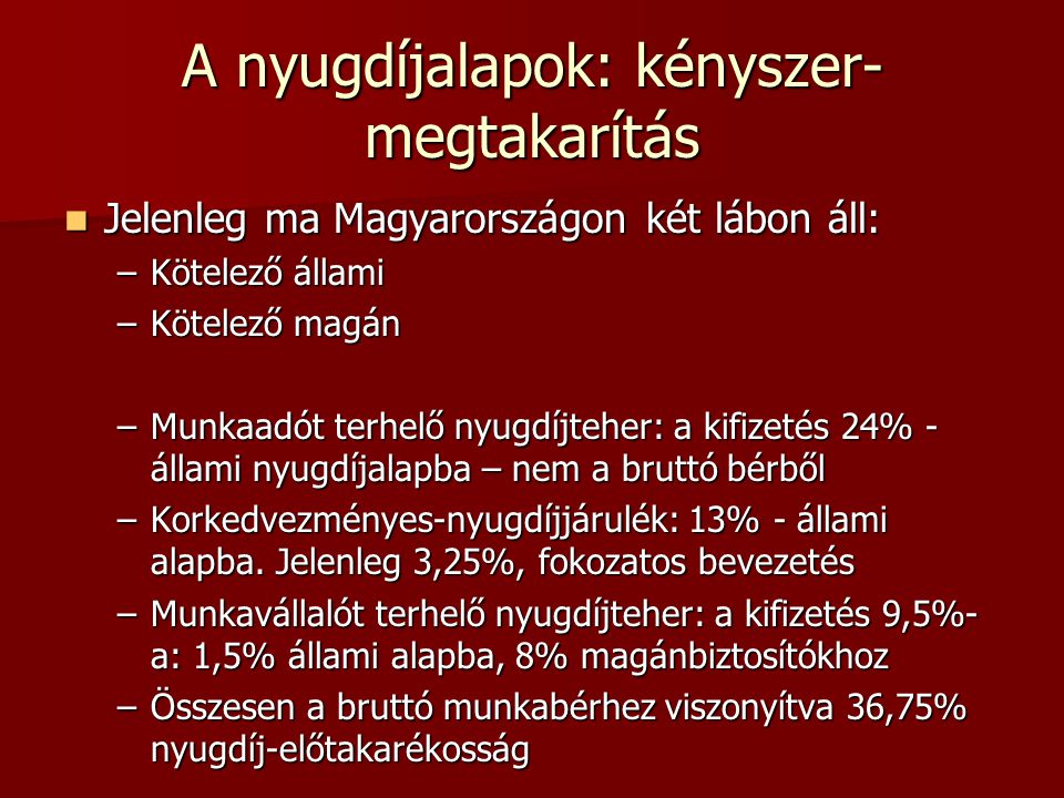 A nyugdíjalapok: kényszer- megtakarítás  Jelenleg ma Magyarországon két lábon áll: –Kötelező állami –Kötelező magán –Munkaadót terhelő nyugdíjteher: a kifizetés 24% - állami nyugdíjalapba – nem a bruttó bérből –Korkedvezményes-nyugdíjjárulék: 13% - állami alapba.