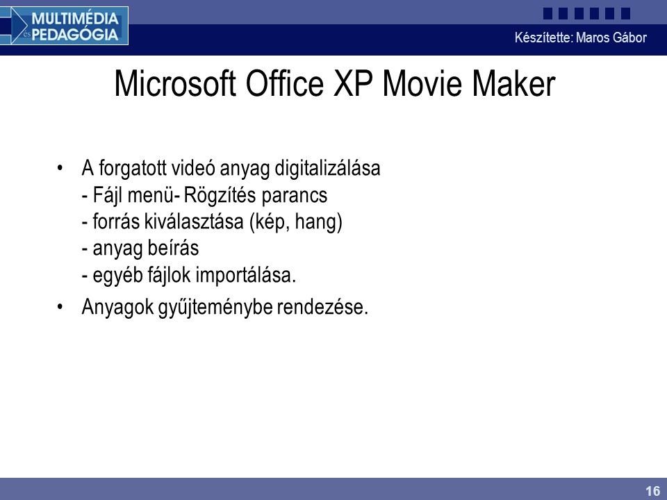 Készítette: Maros Gábor 16 Microsoft Office XP Movie Maker •A forgatott videó anyag digitalizálása - Fájl menü- Rögzítés parancs - forrás kiválasztása (kép, hang) - anyag beírás - egyéb fájlok importálása.