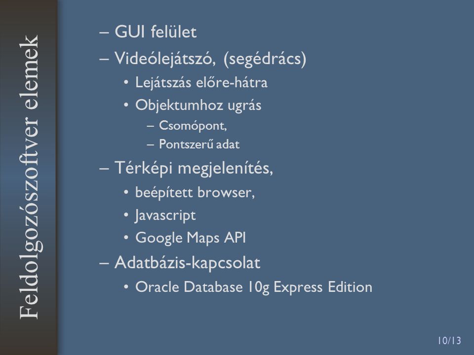 10/13 –GUI felület –Videólejátszó, (segédrács) •Lejátszás előre-hátra •Objektumhoz ugrás –Csomópont, –Pontszerű adat –Térképi megjelenítés, •beépített browser, •Javascript •Google Maps API –Adatbázis-kapcsolat •Oracle Database 10g Express Edition Feldolgozószoftver elemek