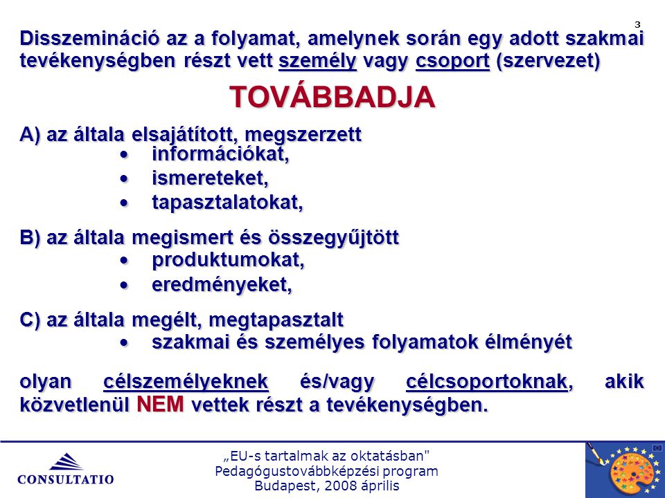 „EU-s tartalmak az oktatásban Pedagógustovábbképzési program Budapest, 2008 április 3 Disszemináció az a folyamat, amelynek során egy adott szakmai tevékenységben részt vett személy vagy csoport (szervezet) TOVÁBBADJA A) az általa elsajátított, megszerzett  információkat,  ismereteket,  tapasztalatokat, B) az általa megismert és összegyűjtött  produktumokat,  eredményeket, C) az általa megélt, megtapasztalt  szakmai és személyes folyamatok élményét olyan célszemélyeknek és/vagy célcsoportoknak, akik közvetlenül NEM vettek részt a tevékenységben.