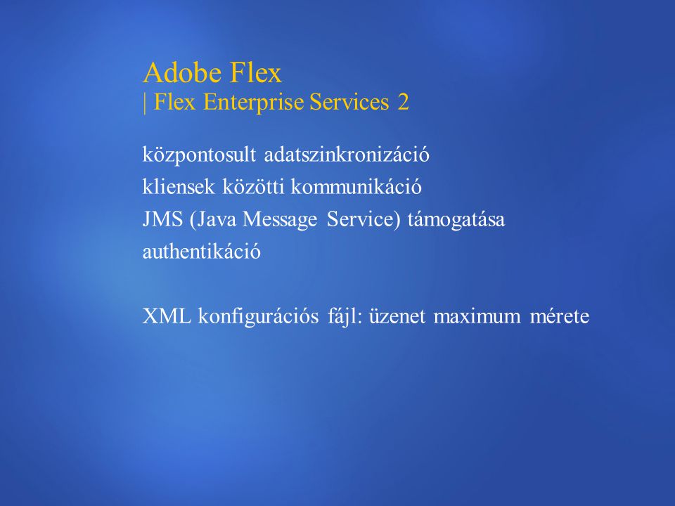 Adobe Flex | Flex Enterprise Services 2 központosult adatszinkronizáció kliensek közötti kommunikáció JMS (Java Message Service) támogatása authentikáció XML konfigurációs fájl: üzenet maximum mérete