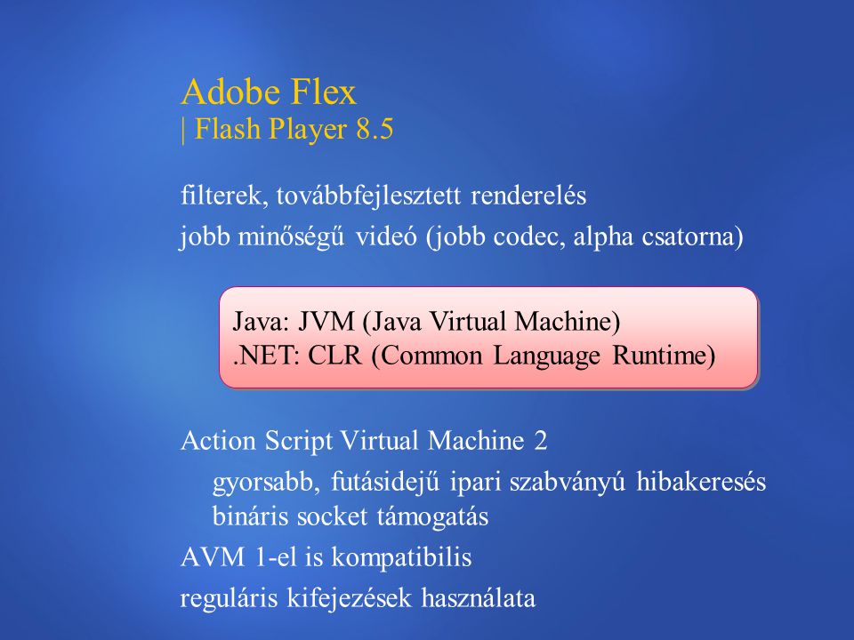 Adobe Flex | Flash Player 8.5 filterek, továbbfejlesztett renderelés jobb minőségű videó (jobb codec, alpha csatorna) Action Script Virtual Machine 2 gyorsabb, futásidejű ipari szabványú hibakeresés bináris socket támogatás AVM 1-el is kompatibilis reguláris kifejezések használata Java: JVM (Java Virtual Machine).NET: CLR (Common Language Runtime) Java: JVM (Java Virtual Machine).NET: CLR (Common Language Runtime)