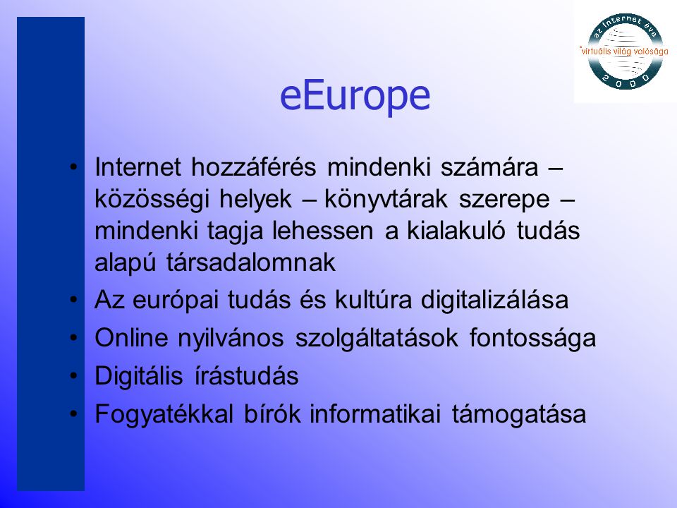 eEurope •Internet hozzáférés mindenki számára – közösségi helyek – könyvtárak szerepe – mindenki tagja lehessen a kialakuló tudás alapú társadalomnak •Az európai tudás és kultúra digitalizálása •Online nyilvános szolgáltatások fontossága •Digitális írástudás •Fogyatékkal bírók informatikai támogatása