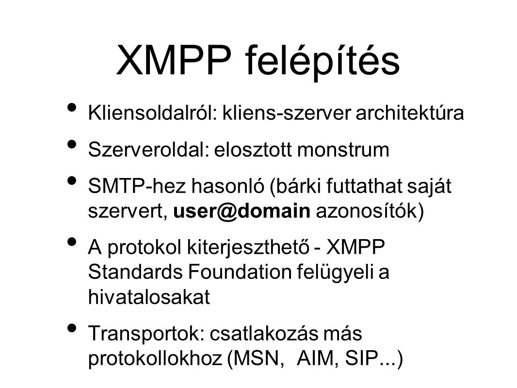 XMPP felépítés • Kliensoldalról: kliens-szerver architektúra • Szerveroldal: elosztott monstrum • SMTP-hez hasonló (bárki futtathat saját szervert, azonosítók) • A protokol kiterjeszthető - XMPP Standards Foundation felügyeli a hivatalosakat • Transportok: csatlakozás más protokollokhoz (MSN, AIM, SIP...)