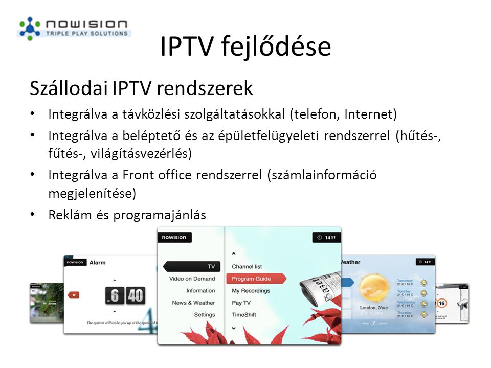 IPTV fejlődése Szállodai IPTV rendszerek • Integrálva a távközlési szolgáltatásokkal (telefon, Internet) • Integrálva a beléptető és az épületfelügyeleti rendszerrel (hűtés-, fűtés-, világításvezérlés) • Integrálva a Front office rendszerrel (számlainformáció megjelenítése) • Reklám és programajánlás