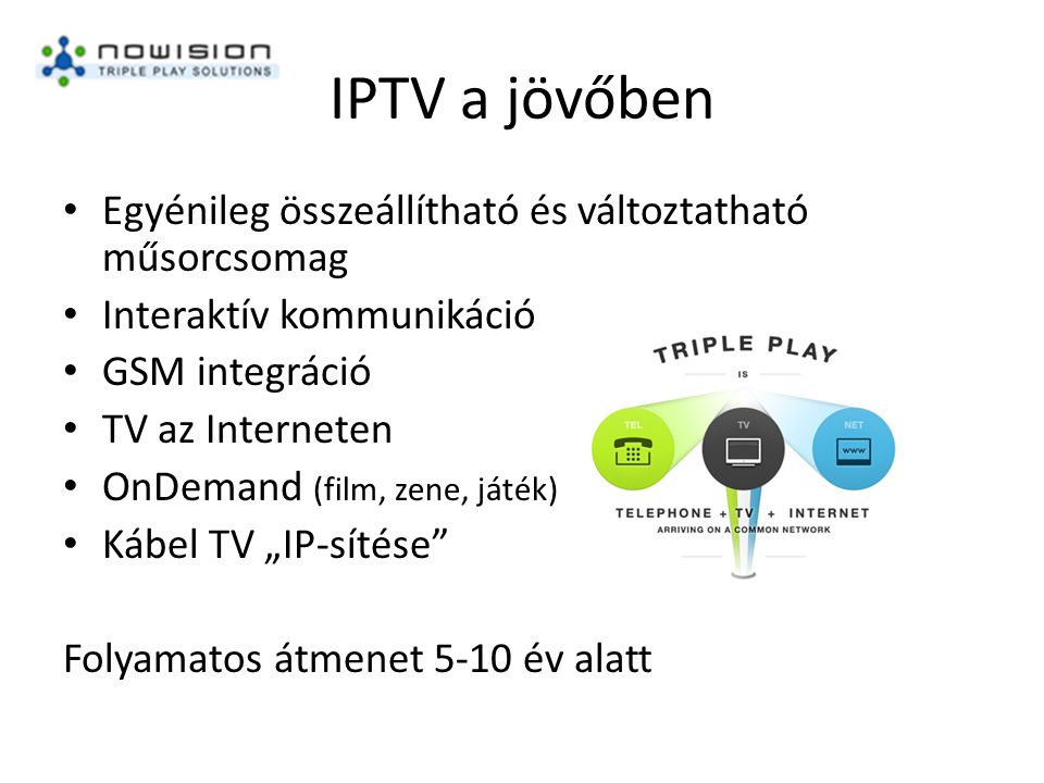 IPTV a jövőben • Egyénileg összeállítható és változtatható műsorcsomag • Interaktív kommunikáció • GSM integráció • TV az Interneten • OnDemand (film, zene, játék) • Kábel TV „IP-sítése Folyamatos átmenet 5-10 év alatt