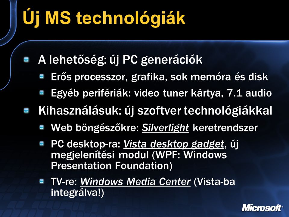 Új MS technológiák A lehetőség: új PC generációk Erős processzor, grafika, sok memóra és disk Egyéb perifériák: video tuner kártya, 7.1 audio Kihasználásuk: új szoftver technológiákkal Web böngészőkre: Silverlight keretrendszer PC desktop-ra: Vista desktop gadget, új megjelenítési modul (WPF: Windows Presentation Foundation) TV-re: Windows Media Center (Vista-ba integrálva!)