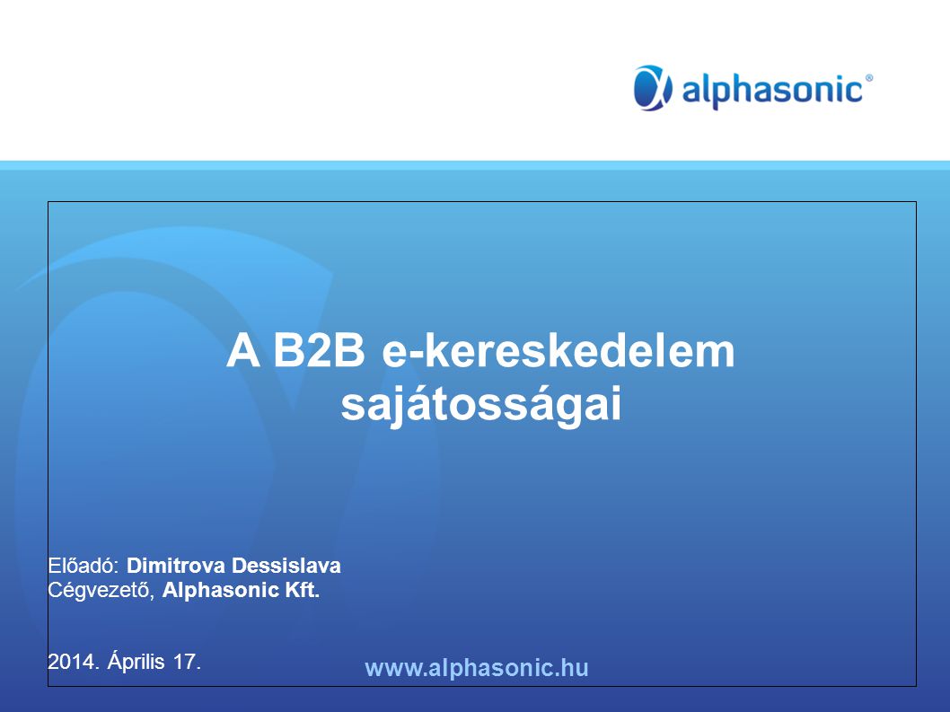 A B2B e-kereskedelem sajátosságai Előadó: Dimitrova Dessislava Cégvezető, Alphasonic Kft.