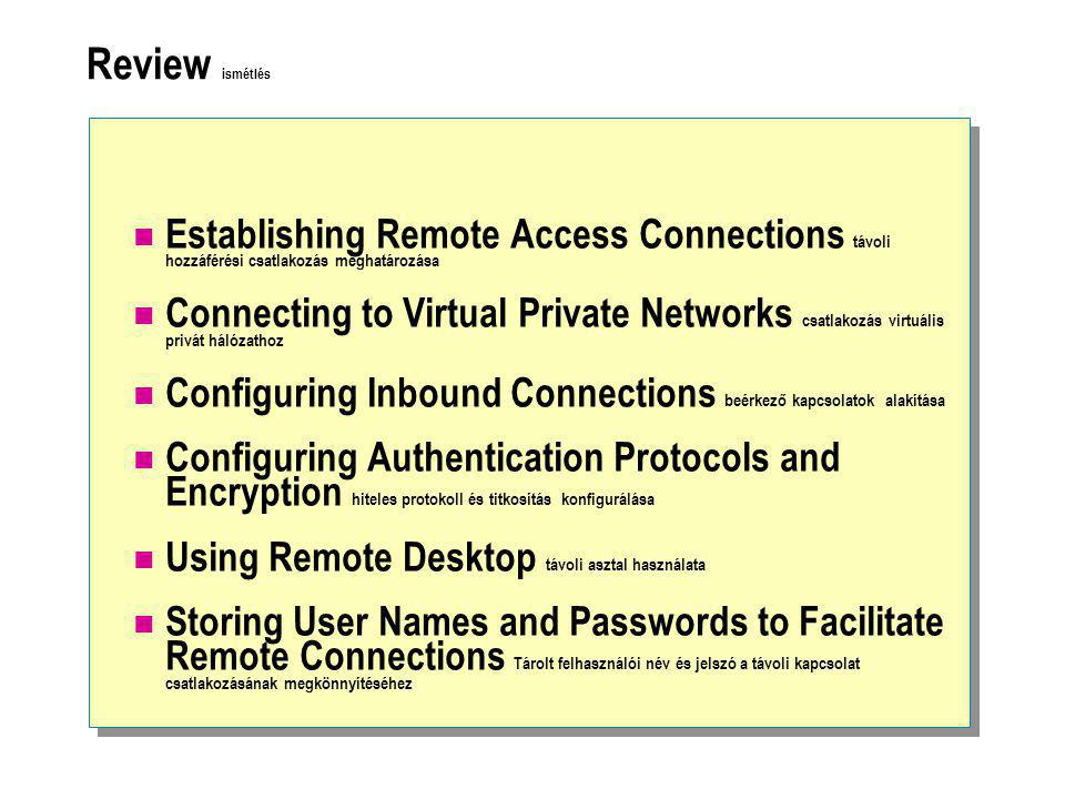 Review ismétlés  Establishing Remote Access Connections távoli hozzáférési csatlakozás meghatározása  Connecting to Virtual Private Networks csatlakozás virtuális privát hálózathoz  Configuring Inbound Connections beérkező kapcsolatok alakítása  Configuring Authentication Protocols and Encryption hiteles protokoll és titkosítás konfigurálása  Using Remote Desktop távoli asztal használata  Storing User Names and Passwords to Facilitate Remote Connections Tárolt felhasználói név és jelszó a távoli kapcsolat csatlakozásának megkönnyítéséhez