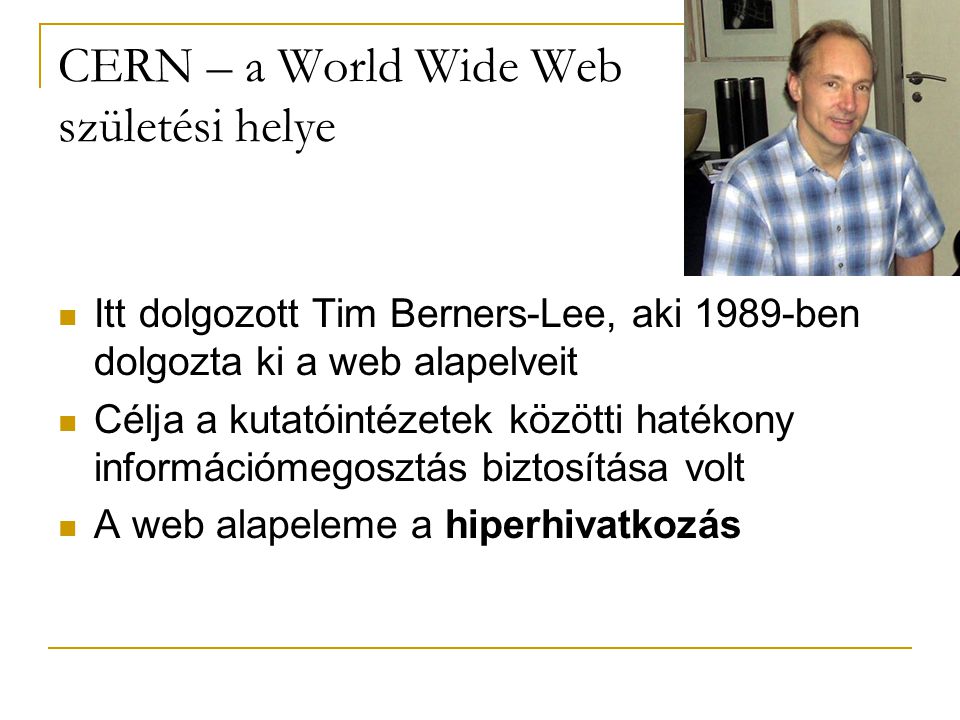 CERN – a World Wide Web születési helye  Itt dolgozott Tim Berners-Lee, aki 1989-ben dolgozta ki a web alapelveit  Célja a kutatóintézetek közötti hatékony információmegosztás biztosítása volt  A web alapeleme a hiperhivatkozás