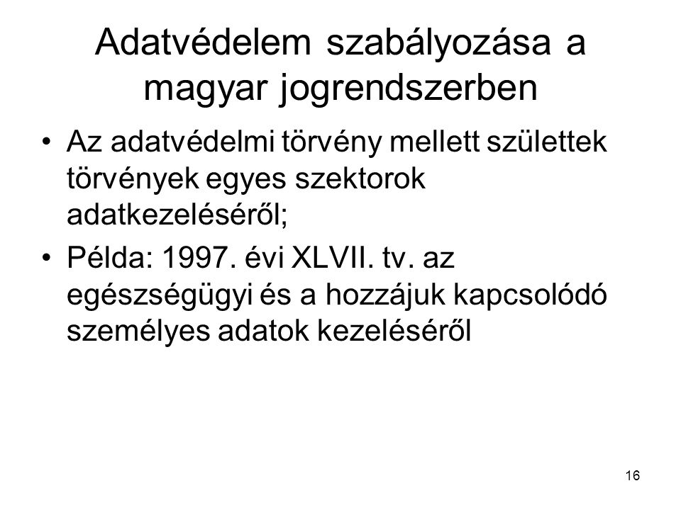 16 Adatvédelem szabályozása a magyar jogrendszerben •Az adatvédelmi törvény mellett születtek törvények egyes szektorok adatkezeléséről; •Példa: 1997.