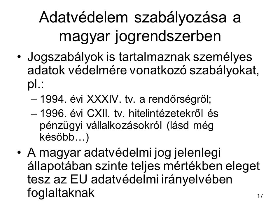 17 Adatvédelem szabályozása a magyar jogrendszerben •Jogszabályok is tartalmaznak személyes adatok védelmére vonatkozó szabályokat, pl.: –1994.