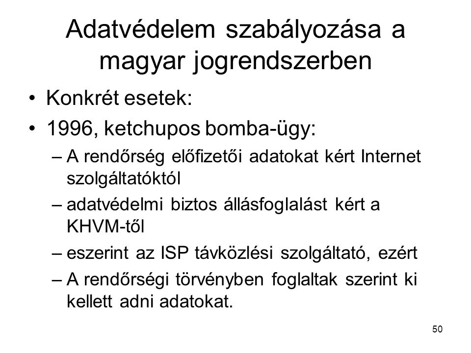 50 Adatvédelem szabályozása a magyar jogrendszerben •Konkrét esetek: •1996, ketchupos bomba-ügy: –A rendőrség előfizetői adatokat kért Internet szolgáltatóktól –adatvédelmi biztos állásfoglalást kért a KHVM-től –eszerint az ISP távközlési szolgáltató, ezért –A rendőrségi törvényben foglaltak szerint ki kellett adni adatokat.