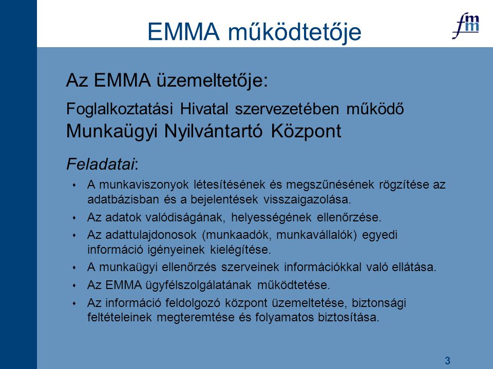 3 EMMA működtetője Az EMMA üzemeltetője: Foglalkoztatási Hivatal szervezetében működő Munkaügyi Nyilvántartó Központ Feladatai:  A munkaviszonyok létesítésének és megszűnésének rögzítése az adatbázisban és a bejelentések visszaigazolása.