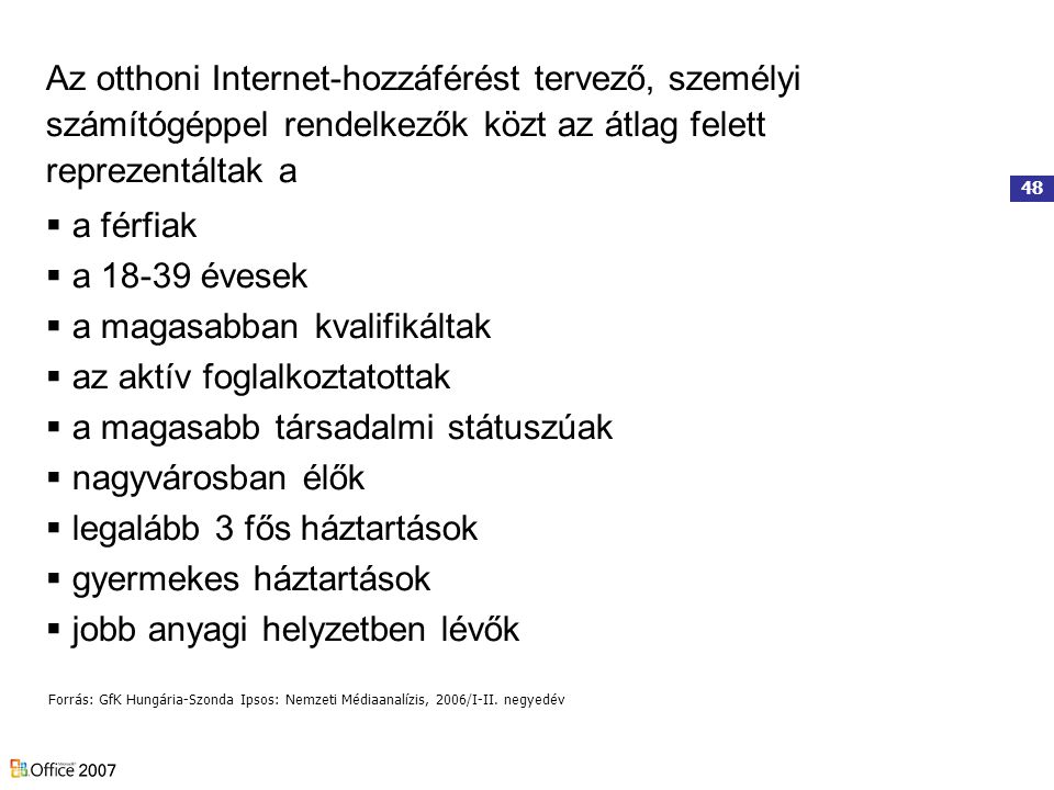 48 Az otthoni Internet-hozzáférést tervező, személyi számítógéppel rendelkezők közt az átlag felett reprezentáltak a  a férfiak  a évesek  a magasabban kvalifikáltak  az aktív foglalkoztatottak  a magasabb társadalmi státuszúak  nagyvárosban élők  legalább 3 fős háztartások  gyermekes háztartások  jobb anyagi helyzetben lévők Forrás: GfK Hungária-Szonda Ipsos: Nemzeti Médiaanalízis, 2006/I-II.