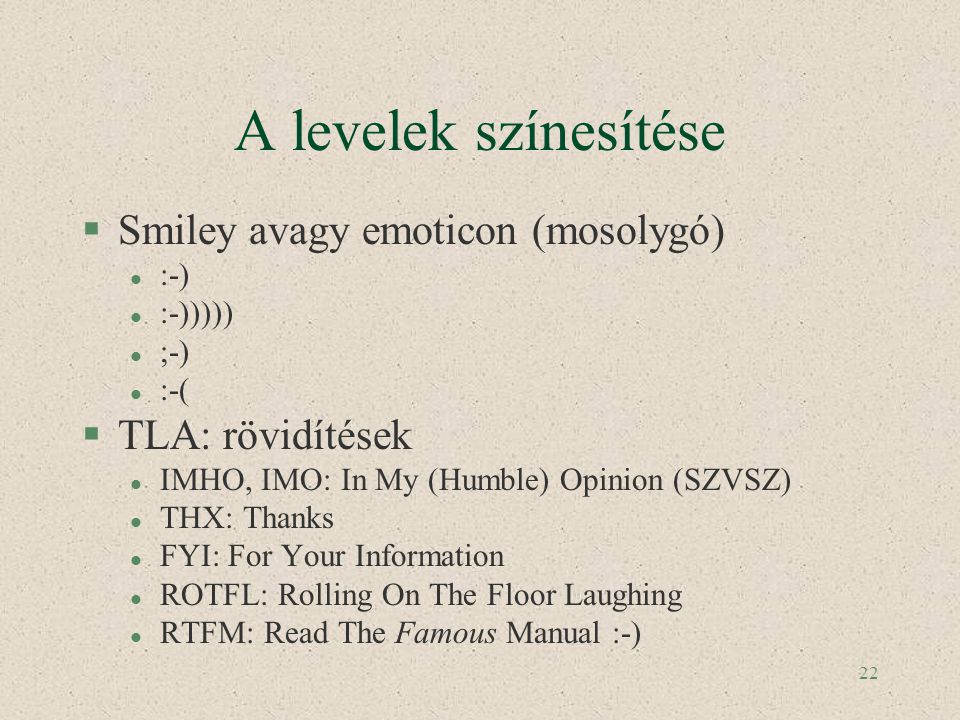 22 A levelek színesítése §Smiley avagy emoticon (mosolygó) l :-) l :-))))) l ;-) l :-( §TLA: rövidítések l IMHO, IMO: In My (Humble) Opinion (SZVSZ) l THX: Thanks l FYI: For Your Information l ROTFL: Rolling On The Floor Laughing l RTFM: Read The Famous Manual :-)