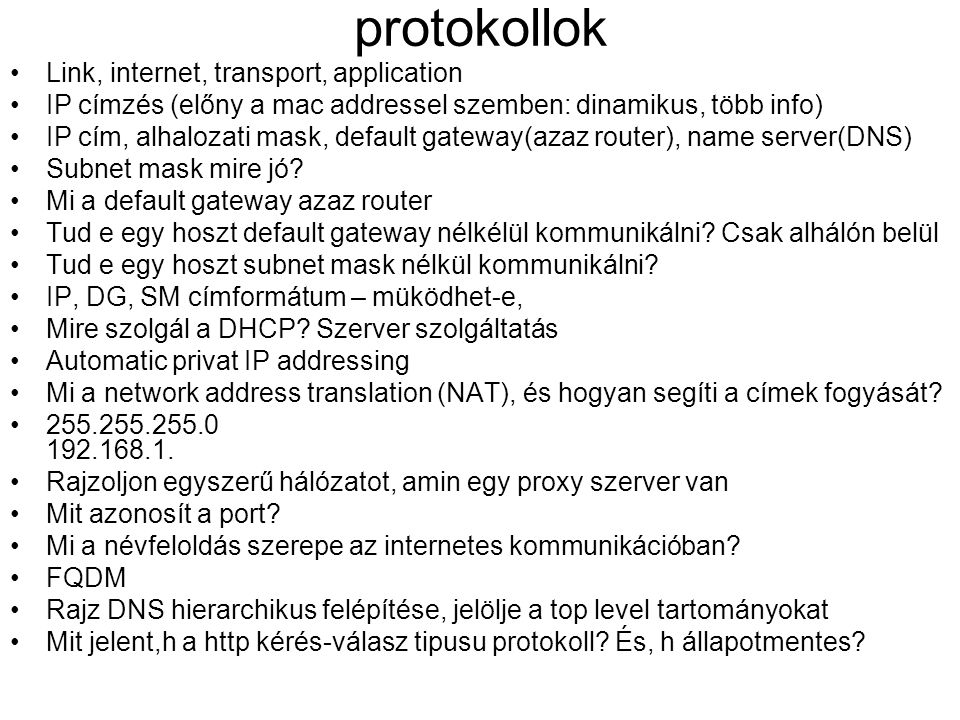 protokollok •Link, internet, transport, application •IP címzés (előny a mac addressel szemben: dinamikus, több info) •IP cím, alhalozati mask, default gateway(azaz router), name server(DNS) •Subnet mask mire jó.