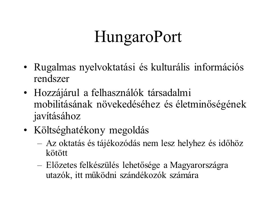 HungaroPort •Rugalmas nyelvoktatási és kulturális információs rendszer •Hozzájárul a felhasználók társadalmi mobilitásának növekedéséhez és életminőségének javításához •Költséghatékony megoldás –Az oktatás és tájékozódás nem lesz helyhez és időhöz kötött –Előzetes felkészülés lehetősége a Magyarországra utazók, itt működni szándékozók számára