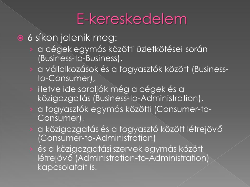 6 síkon jelenik meg: › a cégek egymás közötti üzletkötései során (Business-to-Business), › a vállalkozások és a fogyasztók között (Business- to-Consumer), › illetve ide sorolják még a cégek és a közigazgatás (Business-to-Administration), › a fogyasztók egymás közötti (Consumer-to- Consumer), › a közigazgatás és a fogyasztó között létrejövő (Consumer-to-Administration) › és a közigazgatási szervek egymás között létrejövő (Administration-to-Administration) kapcsolatait is.
