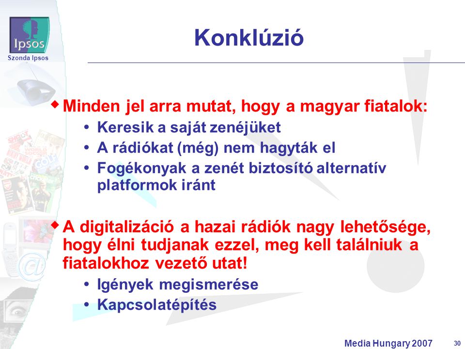 30 Szonda Ipsos Media Hungary  Minden jel arra mutat, hogy a magyar fiatalok:  Keresik a saját zenéjüket  A rádiókat (még) nem hagyták el  Fogékonyak a zenét biztosító alternatív platformok iránt  A digitalizáció a hazai rádiók nagy lehetősége, hogy élni tudjanak ezzel, meg kell találniuk a fiatalokhoz vezető utat.