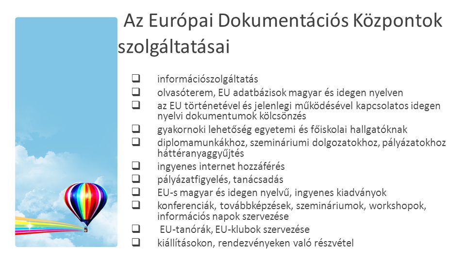 Az Európai Dokumentációs Központok szolgáltatásai  információszolgáltatás  olvasóterem, EU adatbázisok magyar és idegen nyelven  az EU történetével és jelenlegi működésével kapcsolatos idegen nyelvi dokumentumok kölcsönzés  gyakornoki lehetőség egyetemi és főiskolai hallgatóknak  diplomamunkákhoz, szemináriumi dolgozatokhoz, pályázatokhoz háttéranyaggyűjtés  ingyenes internet hozzáférés  pályázatfigyelés, tanácsadás  EU-s magyar és idegen nyelvű, ingyenes kiadványok  konferenciák, továbbképzések, szemináriumok, workshopok, információs napok szervezése  EU-tanórák, EU-klubok szervezése  kiállításokon, rendezvényeken való részvétel