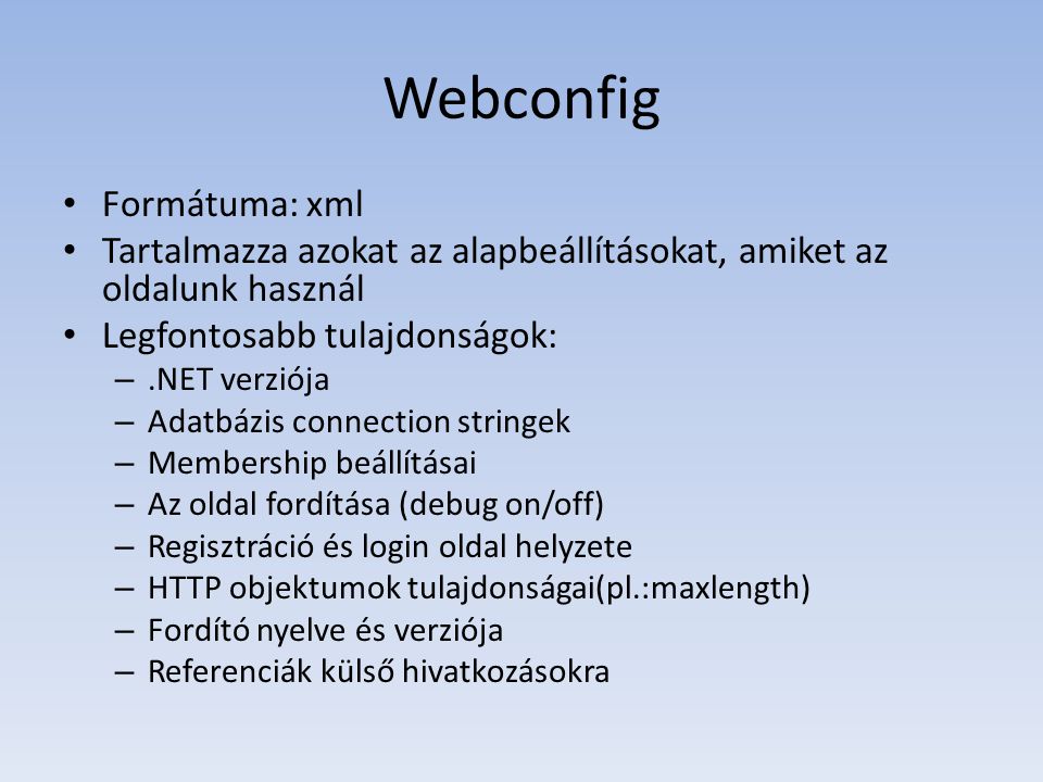 Webconfig • Formátuma: xml • Tartalmazza azokat az alapbeállításokat, amiket az oldalunk használ • Legfontosabb tulajdonságok: –.NET verziója – Adatbázis connection stringek – Membership beállításai – Az oldal fordítása (debug on/off) – Regisztráció és login oldal helyzete – HTTP objektumok tulajdonságai(pl.:maxlength) – Fordító nyelve és verziója – Referenciák külső hivatkozásokra