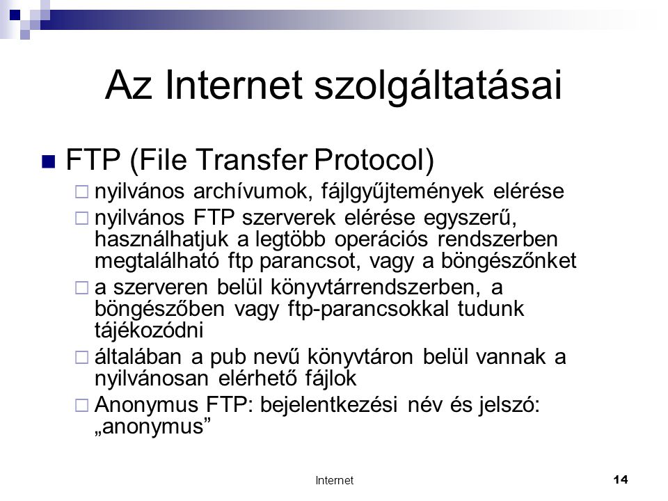 Internet14 Az Internet szolgáltatásai  FTP (File Transfer Protocol)  nyilvános archívumok, fájlgyűjtemények elérése  nyilvános FTP szerverek elérése egyszerű, használhatjuk a legtöbb operációs rendszerben megtalálható ftp parancsot, vagy a böngészőnket  a szerveren belül könyvtárrendszerben, a böngészőben vagy ftp-parancsokkal tudunk tájékozódni  általában a pub nevű könyvtáron belül vannak a nyilvánosan elérhető fájlok  Anonymus FTP: bejelentkezési név és jelszó: „anonymus