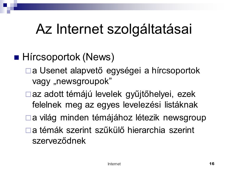 Internet16 Az Internet szolgáltatásai  Hírcsoportok (News)  a Usenet alapvető egységei a hírcsoportok vagy „newsgroupok  az adott témájú levelek gyűjtőhelyei, ezek felelnek meg az egyes levelezési listáknak  a világ minden témájához létezik newsgroup  a témák szerint szűkülő hierarchia szerint szerveződnek