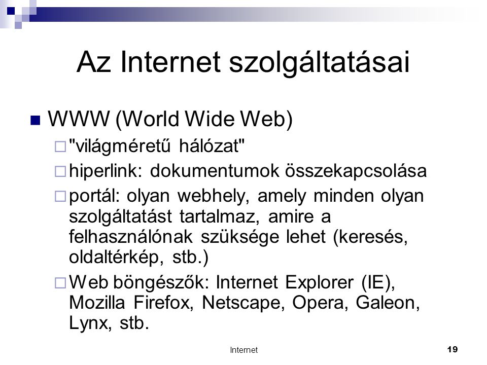 Internet19 Az Internet szolgáltatásai  WWW (World Wide Web)  világméretű hálózat  hiperlink: dokumentumok összekapcsolása  portál: olyan webhely, amely minden olyan szolgáltatást tartalmaz, amire a felhasználónak szüksége lehet (keresés, oldaltérkép, stb.)  Web böngészők: Internet Explorer (IE), Mozilla Firefox, Netscape, Opera, Galeon, Lynx, stb.