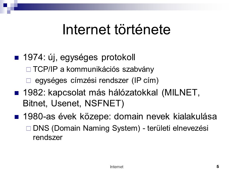 Internet5 Internet története  1974: új, egységes protokoll  TCP/IP a kommunikációs szabvány  egységes címzési rendszer (IP cím)  1982: kapcsolat más hálózatokkal (MILNET, Bitnet, Usenet, NSFNET)  1980-as évek közepe: domain nevek kialakulása  DNS (Domain Naming System) - területi elnevezési rendszer