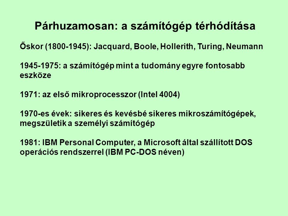 Párhuzamosan: a számítógép térhódítása Őskor ( ): Jacquard, Boole, Hollerith, Turing, Neumann : a számítógép mint a tudomány egyre fontosabb eszköze 1971: az első mikroprocesszor (Intel 4004) 1970-es évek: sikeres és kevésbé sikeres mikroszámítógépek, megszületik a személyi számítógép 1981: IBM Personal Computer, a Microsoft által szállított DOS operációs rendszerrel (IBM PC-DOS néven)