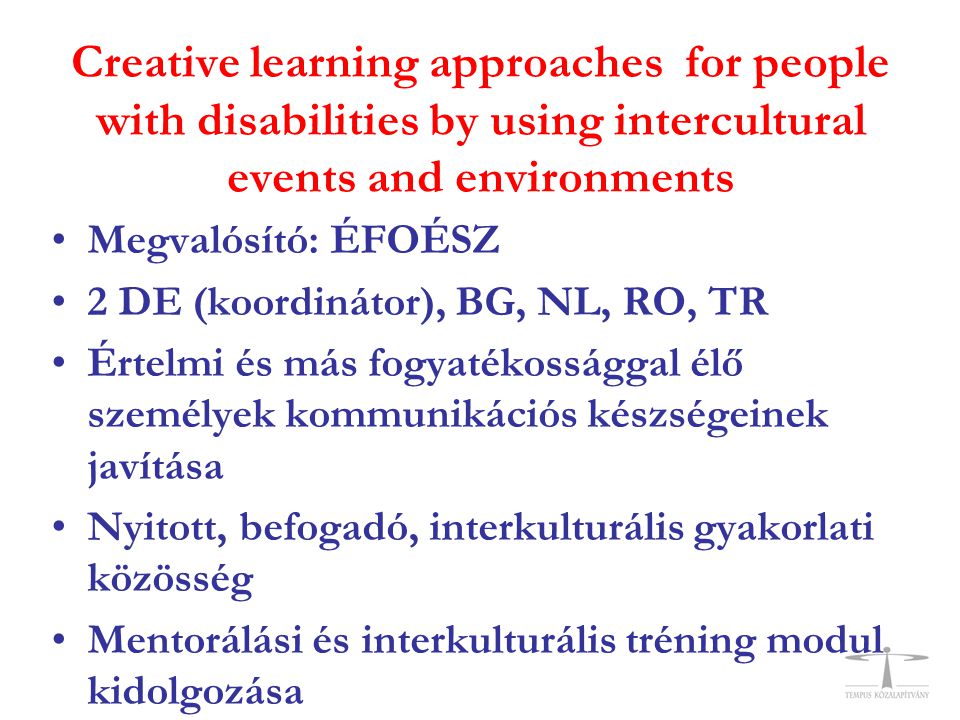 Creative learning approaches for people with disabilities by using intercultural events and environments •Megvalósító: ÉFOÉSZ •2 DE (koordinátor), BG, NL, RO, TR •Értelmi és más fogyatékossággal élő személyek kommunikációs készségeinek javítása •Nyitott, befogadó, interkulturális gyakorlati közösség •Mentorálási és interkulturális tréning modul kidolgozása
