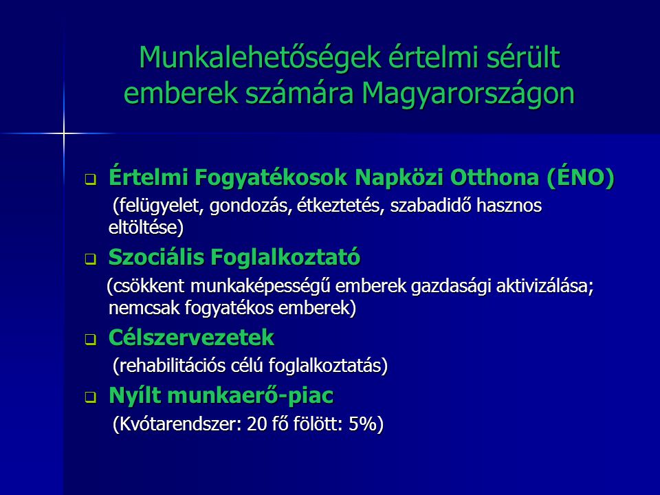 Munkalehetőségek értelmi sérült emberek számára Magyarországon  Értelmi Fogyatékosok Napközi Otthona (ÉNO) (felügyelet, gondozás, étkeztetés, szabadidő hasznos eltöltése) (felügyelet, gondozás, étkeztetés, szabadidő hasznos eltöltése)  Szociális Foglalkoztató (csökkent munkaképességű emberek gazdasági aktivizálása; nemcsak fogyatékos emberek) (csökkent munkaképességű emberek gazdasági aktivizálása; nemcsak fogyatékos emberek)  Célszervezetek (rehabilitációs célú foglalkoztatás) (rehabilitációs célú foglalkoztatás)  Nyílt munkaerő-piac (Kvótarendszer: 20 fő fölött: 5%) (Kvótarendszer: 20 fő fölött: 5%)