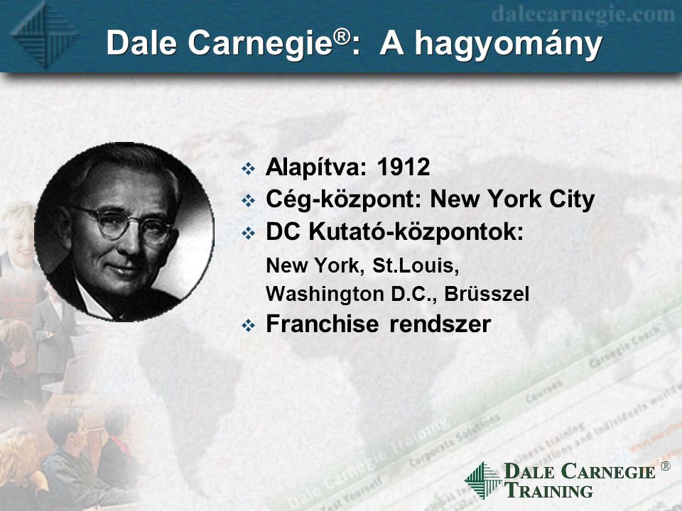 D ALE C ARNEGIE T RAINING  Dale Carnegie ® : A hagyomány  Alapítva: 1912  Cég-központ: New York City  DC Kutató-központok: New York, St.Louis, Washington D.C., Brüsszel  Franchise rendszer