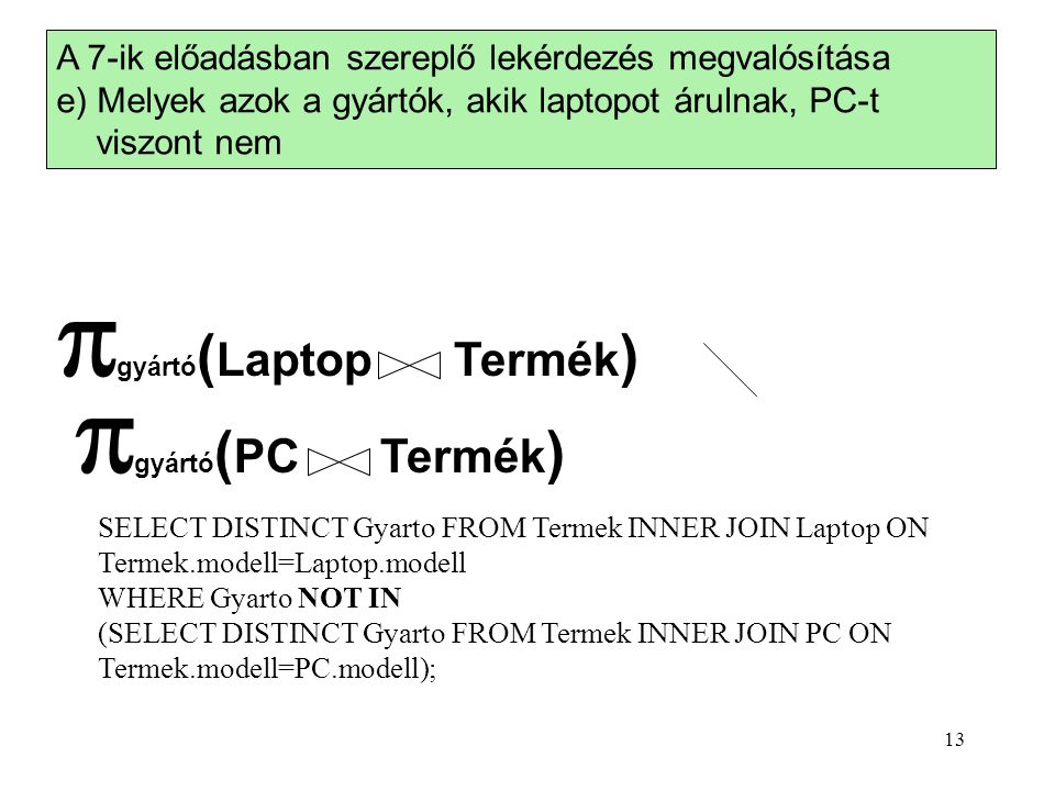 A 7-ik előadásban szereplő lekérdezés megvalósítása e) Melyek azok a gyártók, akik laptopot árulnak, PC-t viszont nem  gyártó ( Laptop Termék )  gyártó ( PC Termék ) SELECT DISTINCT Gyarto FROM Termek INNER JOIN Laptop ON Termek.modell=Laptop.modell WHERE Gyarto NOT IN (SELECT DISTINCT Gyarto FROM Termek INNER JOIN PC ON Termek.modell=PC.modell); 13