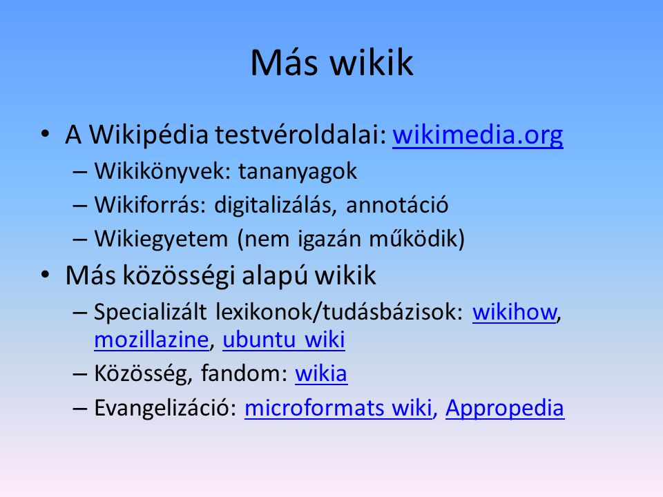 Más wikik A Wikipédia testvéroldalai: wikimedia.orgwikimedia.org – Wikikönyvek: tananyagok – Wikiforrás: digitalizálás, annotáció – Wikiegyetem (nem igazán működik) Más közösségi alapú wikik – Specializált lexikonok/tudásbázisok: wikihow, mozillazine, ubuntu wikiwikihow mozillazineubuntu wiki – Közösség, fandom: wikiawikia – Evangelizáció: microformats wiki, Appropediamicroformats wikiAppropedia