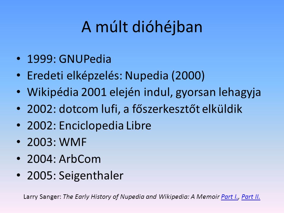A múlt dióhéjban 1999: GNUPedia Eredeti elképzelés: Nupedia (2000) Wikipédia 2001 elején indul, gyorsan lehagyja 2002: dotcom lufi, a főszerkesztőt elküldik 2002: Enciclopedia Libre 2003: WMF 2004: ArbCom 2005: Seigenthaler Larry Sanger: The Early History of Nupedia and Wikipedia: A Memoir Part I., Part II.Part I.Part II.