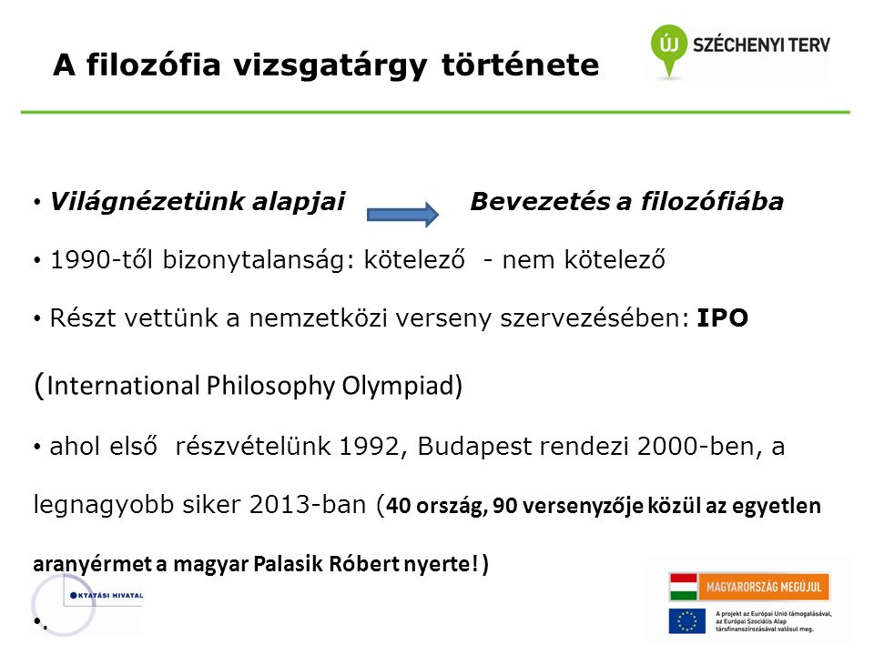 A filozófia vizsgatárgy története Világnézetünk alapjaiBevezetés a filozófiába 1990-től bizonytalanság: kötelező - nem kötelező Részt vettünk a nemzetközi verseny szervezésében: IPO ( International Philosophy Olympiad) ahol első részvételünk 1992, Budapest rendezi 2000-ben, a legnagyobb siker 2013-ban ( 40 ország, 90 versenyzője közül az egyetlen aranyérmet a magyar Palasik Róbert nyerte.