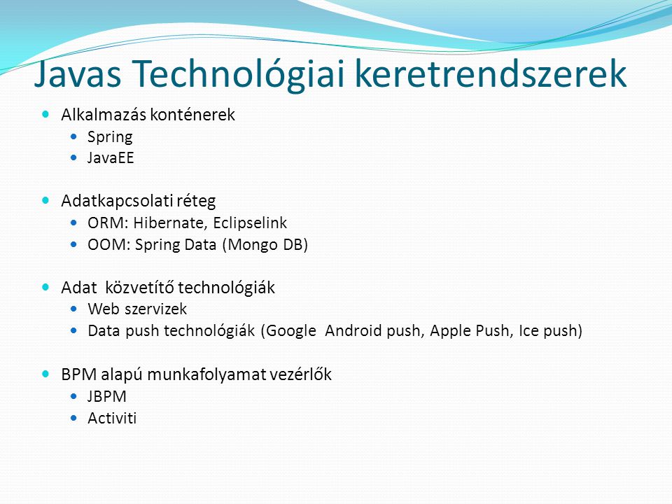 Javas Technológiai keretrendszerek  Alkalmazás konténerek  Spring  JavaEE  Adatkapcsolati réteg  ORM: Hibernate, Eclipselink  OOM: Spring Data (Mongo DB)  Adat közvetítő technológiák  Web szervizek  Data push technológiák (Google Android push, Apple Push, Ice push)  BPM alapú munkafolyamat vezérlők  JBPM  Activiti