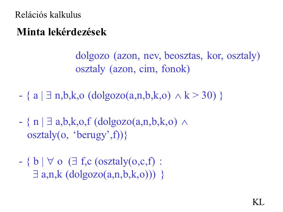 Relációs kalkulus KL Minta lekérdezések dolgozo (azon, nev, beosztas, kor, osztaly) osztaly (azon, cim, fonok) - { a |  n,b,k,o (dolgozo(a,n,b,k,o)  k > 30) } - { n |  a,b,k,o,f (dolgozo(a,n,b,k,o)  osztaly(o, ‘berugy’,f))} - { b |  o (  f,c (osztaly(o,c,f) :  a,n,k (dolgozo(a,n,b,k,o))) }