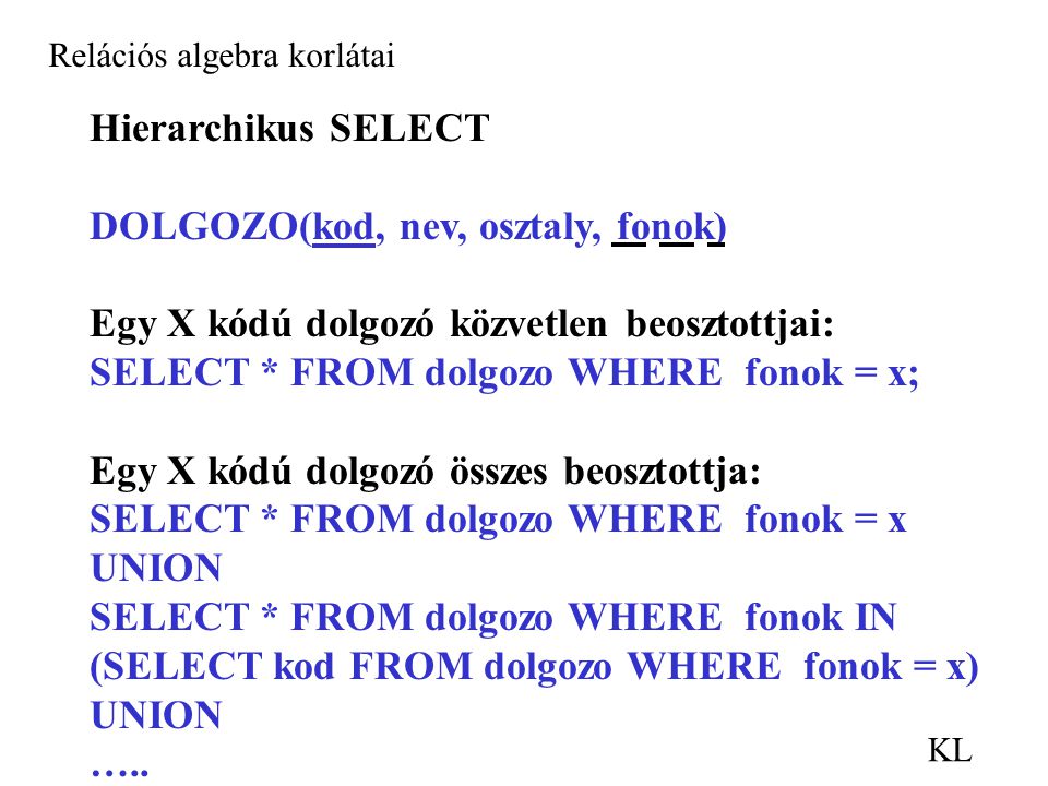 KL Relációs algebra korlátai Hierarchikus SELECT DOLGOZO(kod, nev, osztaly, fonok) Egy X kódú dolgozó közvetlen beosztottjai: SELECT * FROM dolgozo WHERE fonok = x; Egy X kódú dolgozó összes beosztottja: SELECT * FROM dolgozo WHERE fonok = x UNION SELECT * FROM dolgozo WHERE fonok IN (SELECT kod FROM dolgozo WHERE fonok = x) UNION …..
