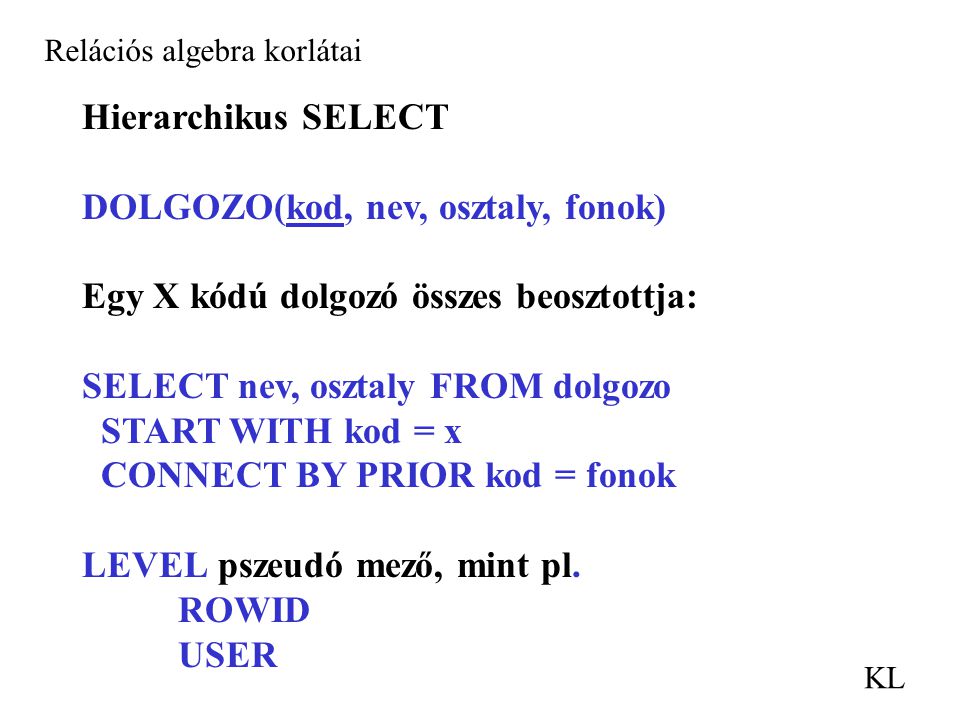 Relációs algebra korlátai KL Hierarchikus SELECT DOLGOZO(kod, nev, osztaly, fonok) Egy X kódú dolgozó összes beosztottja: SELECT nev, osztaly FROM dolgozo START WITH kod = x CONNECT BY PRIOR kod = fonok LEVEL pszeudó mező, mint pl.