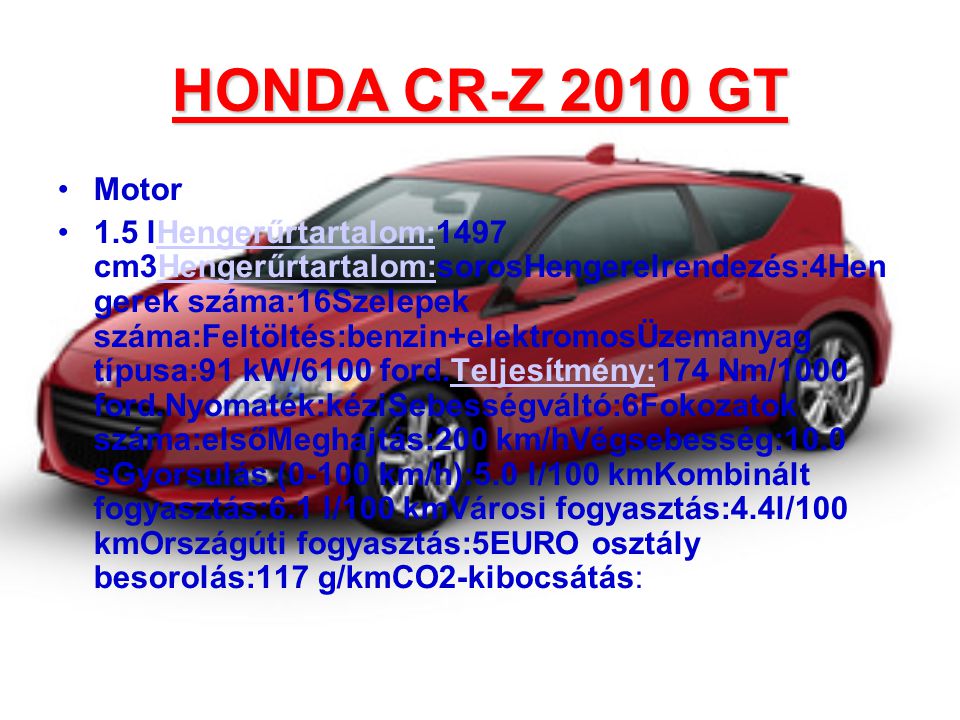 HONDA CR-Z 2010 GT •Motor •1.5 lHengerűrtartalom:1497 cm3Hengerűrtartalom:sorosHengerelrendezés:4Hen gerek száma:16Szelepek száma:Feltöltés:benzin+elektromosÜzemanyag típusa:91 kW/6100 ford.Teljesítmény:174 Nm/1000 ford.Nyomaték:kéziSebességváltó:6Fokozatok száma:elsőMeghajtás:200 km/hVégsebesség:10.0 sGyorsulás (0-100 km/h):5.0 l/100 kmKombinált fogyasztás:6.1 l/100 kmVárosi fogyasztás:4.4l/100 kmOrszágúti fogyasztás:5EURO osztály besorolás:117 g/kmCO2-kibocsátás:Hengerűrtartalom: Teljesítmény: