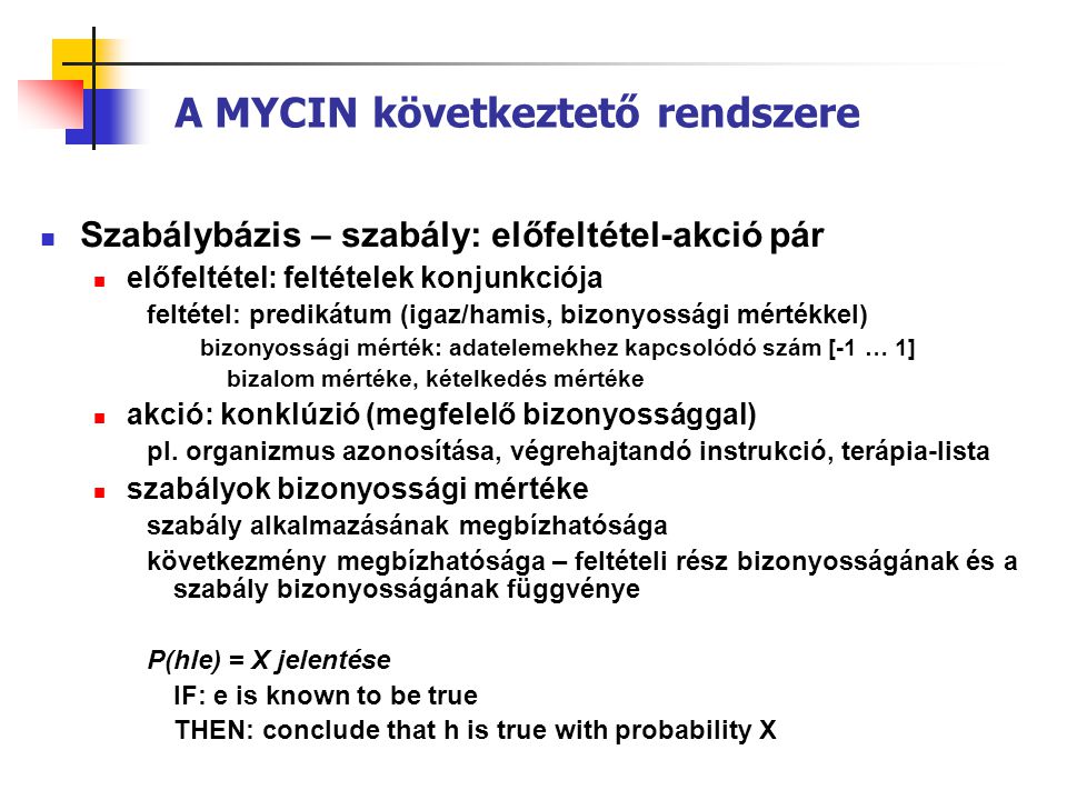 A MYCIN következtető rendszere  Szabálybázis – szabály: előfeltétel-akció pár  előfeltétel: feltételek konjunkciója feltétel: predikátum (igaz/hamis, bizonyossági mértékkel) bizonyossági mérték: adatelemekhez kapcsolódó szám [-1 … 1] bizalom mértéke, kételkedés mértéke  akció: konklúzió (megfelelő bizonyossággal) pl.