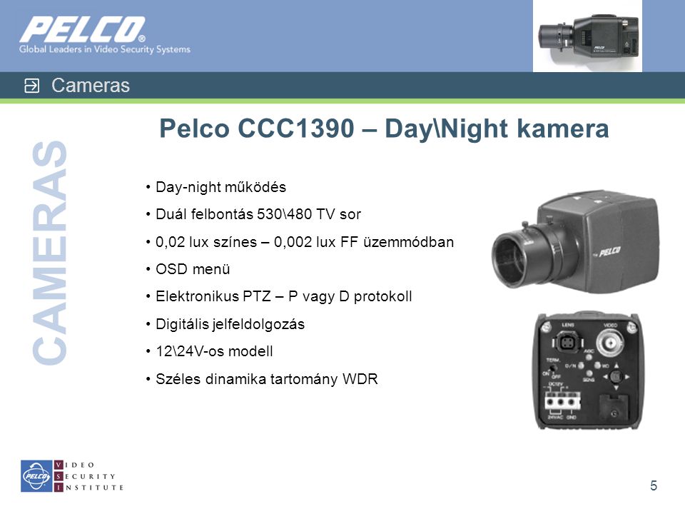 Cameras CAMERAS 5 Pelco CCC1390 – Day\Night kamera • Day-night működés • Duál felbontás 530\480 TV sor • 0,02 lux színes – 0,002 lux FF üzemmódban • OSD menü • Elektronikus PTZ – P vagy D protokoll • Digitális jelfeldolgozás • 12\24V-os modell • Széles dinamika tartomány WDR