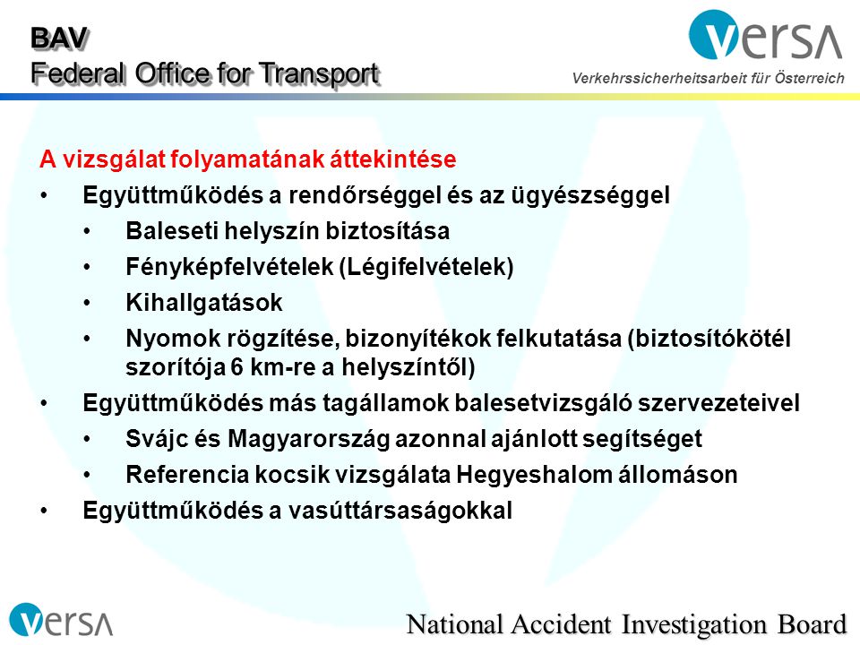 BAV Federal Office for Transport National Accident Investigation Board Verkehrssicherheitsarbeit für Österreich A vizsgálat folyamatának áttekintése •Együttműködés a rendőrséggel és az ügyészséggel •Baleseti helyszín biztosítása •Fényképfelvételek (Légifelvételek) •Kihallgatások •Nyomok rögzítése, bizonyítékok felkutatása (biztosítókötél szorítója 6 km-re a helyszíntől) •Együttműködés más tagállamok balesetvizsgáló szervezeteivel •Svájc és Magyarország azonnal ajánlott segítséget •Referencia kocsik vizsgálata Hegyeshalom állomáson •Együttműködés a vasúttársaságokkal