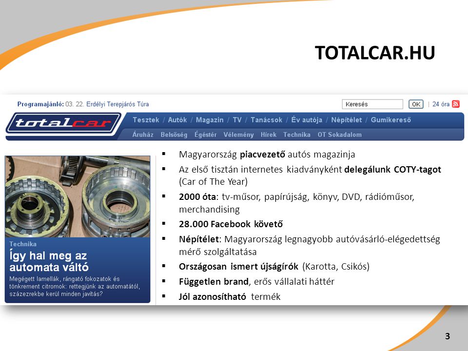 TOTALCAR.HU  Magyarország piacvezető autós magazinja  Az első tisztán internetes kiadványként delegálunk COTY-tagot (Car of The Year)  2000 óta: tv-műsor, papírújság, könyv, DVD, rádióműsor, merchandising  Facebook követő  Népítélet: Magyarország legnagyobb autóvásárló-elégedettség mérő szolgáltatása  Országosan ismert újságírók (Karotta, Csikós)  Független brand, erős vállalati háttér  Jól azonosítható termék 3