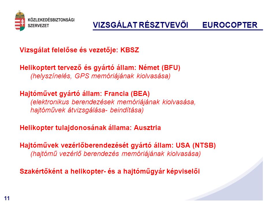 11 VIZSGÁLAT RÉSZTVEVŐI EUROCOPTER Vizsgálat felelőse és vezetője: KBSZ Helikoptert tervező és gyártó állam: Német (BFU) (helyszínelés, GPS memóriájának kiolvasása) Hajtóművet gyártó állam: Francia (BEA) (elektronikus berendezések memóriájának kiolvasása, hajtóművek átvizsgálása- beindítása) Helikopter tulajdonosának állama: Ausztria Hajtóművek vezérlőberendezését gyártó állam: USA (NTSB) (hajtómű vezérlő berendezés memóriájának kiolvasása) Szakértőként a helikopter- és a hajtóműgyár képviselői
