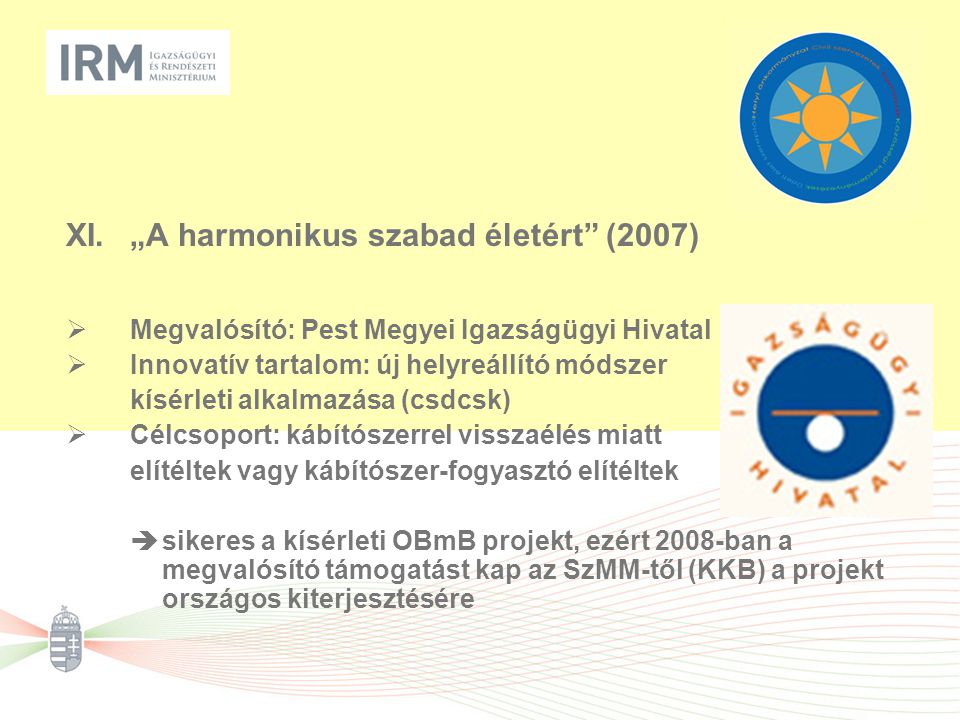XI.„A harmonikus szabad életért (2007)  Megvalósító: Pest Megyei Igazságügyi Hivatal  Innovatív tartalom: új helyreállító módszer kísérleti alkalmazása (csdcsk)  Célcsoport: kábítószerrel visszaélés miatt elítéltek vagy kábítószer-fogyasztó elítéltek  sikeres a kísérleti OBmB projekt, ezért 2008-ban a megvalósító támogatást kap az SzMM-től (KKB) a projekt országos kiterjesztésére